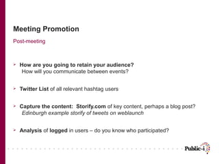 Meeting Promotion
Post-meeting



   How are you going to retain your audience?
     How will you communicate between events?


   Twitter List of all relevant hashtag users


   Capture the content: Storify.com of key content, perhaps a blog post?
     Edinburgh example storify of tweets on weblaunch


   Analysis of logged in users – do you know who participated?
 