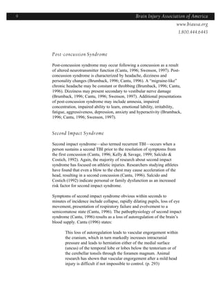 9                                                   Brain Injury Association of America
                                                                  Americawww.biausa.org
                                                                               1.800.444.6443



    Post-concussion Syndrome

    Post-concussion syndrome may occur following a concussion as a result
    of altered neurotransmitter function (Cantu, 1996; Swenson, 1997). Post-
    concussion syndrome is characterized by headache, dizziness and
    personality changes (Brumback, 1996; Cantu, 1996). A “migraine-like”
    chronic headache may be constant or throbbing (Brumback, 1996; Cantu,
    1996). Dizziness may present secondary to vestibular nerve damage
    (Brumback, 1996; Cantu, 1996; Swenson, 1997). Additional presentations
    of post-concussion syndrome may include amnesia, impaired
    concentration, impaired ability to learn, emotional lability, irritability,
    fatigue, aggressiveness, depression, anxiety and hyperactivity (Brumback,
    1996; Cantu, 1996; Swenson, 1997).


    Second Impact Syndrome

    Second impact syndrome—also termed recurrent TBI—occurs when a
    person sustains a second TBI prior to the resolution of symptoms from
    the first concussion (Cantu, 1996; Kelly & Savage, 1999; Salcido &
    Costich, 1992). Again, the majority of research about second impact
    syndrome has focused on athletic injuries. Researchers studying athletes
    have found that even a blow to the chest may cause acceleration of the
    head, resulting in a second concussion (Cantu, 1996). Salcido and
    Costich (1992) indicate personal or family dysfunction as an increased
    risk factor for second impact syndrome.

    Symptoms of second impact syndrome obvious within seconds to
    minutes of incidence include collapse, rapidly dilating pupils, loss of eye
    movement, presentation of respiratory failure and evolvement to a
    semicomatose state (Cantu, 1996). The pathophysiology of second impact
    syndrome (Cantu, 1996) results as a loss of autoregulation of the brain’s
    blood supply. Cantu (1996) states:

           This loss of autoregulation leads to vascular engorgement within
           the cranium, which in turn markedly increases intracranial
           pressure and leads to herniation either of the medial surface
           (uncus) of the temporal lobe or lobes below the tentorium or of
           the cerebellar tonsils through the foramen magnum. Animal
           research has shown that vascular engorgement after a mild head
           injury is difficult if not impossible to control. (p. 293)
 
