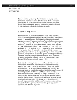 Brain Injury Association of America                                                         10
www.biausa.org
1.800.444.6443



            Because death may occur rapidly, initiation of emergency medical
            treatment is imperative (Cantu, 1996; Swenson, 1997). Cumulative
            consequences of recurrent brain injury include: dystonia, emotional
            lability, hallucinations and cognitive impairment (Salcido & Costich,
            1992). Additionally, dementia pugilisitca can result.


            Dementia Pugilistica

            Persons who are hit repeatedly in the head—even across a span of
            years—can experience a cumulative type of TBI. Recurrent brain trauma
            caused by repeated blows to the head can produce the neurological
            repercussion termed “dementia pugilistica,” also called chronic traumatic
            encephalopathy or “punch drunk syndrome” (American Academy of
            Pediatrics Committee on Sports Medicine and Fitness, 1997; Bouras et
            al., 1997; Drachman & Newell, 1999; Erlanger et al., 1999; Falco, 1997;
            Geddes et al., 1999; Jordon et al., 1995; Jordon et al., 1996; Jordon et al.,
            1997; Kemp et al., 1995; Richards, 1995; Zasler, 2000). Dementia
            pugilistica is characterized by findings of damage to one or more of the
            pyramidal, extrapyramidal or cerebellar systems with the presentation of
            dementia, behavioral change, impaired cognition, ataxia, confusion,
            psychosis and motor dysfunction (Falco, 1997; Jordan et al., 1997;
            Roberts 1988; Roberts, Allsop & Bruton, 1990).

            Studies on dementia pugilistica have been focused on boxers and
            supplemented with limited animal studies of recurrent brain injury
            (Geddes et al., 1999). Researchers performing a single case autopsy
            examination of a physically abused woman who had presented with
            dementia, however, found brain pathology identical to that of boxers with
            dementia pugilistica (Geddes et al., 1999; Roberts et al., 1990).
            Furthermore, researchers conducting an autopsy examination of an
            autistic woman who had displayed the self-injuring behavior of head-
            banging, revealed similar findings as others who had endured repeated
            head injuries (Geddes et al., 1999; Hof et al., 1991). Collectively,
            research suggests a similar mechanism of action, subsequent or severe
            impacts to the head, generates the neuropathological degeneration
            associated with dementia pugilistica.
 