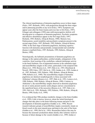 11                                                    Brain Injury Association of America
                                                                    Americawww.biausa.org
                                                                               1.800.444.6443



     The clinical manifestations of dementia pugilistica occur in three stages
     (Falco, 1997; Richards, 1995), with progression through the three stages
     and/or plateauing possible at any level (Falco, 1997). Symptoms can
     appear years after the brain trauma and even late in life (Falco, 1997).
     Erlanger and colleagues (1999) state mild neurocognitive deficits will
     develop prior to a diagnosis of dementia pugilistica. Psychotic symptoms
     and affective disturbances appear in the first stage (Falco, 1997;
     Richards, 1995; Roberts, Allsop & Bruton, 1990). Memory loss,
     Parkinsonism, social instability and psychiatric symptoms present in the
     second stage (Falco, 1997; Richards, 1995; Roberts, Allsop & Bruton,
     1990). In the final stage of dementia pugilistica, declining cognitive
     function with dementia and pyramidal, extrapyramidal and cerebellar
     disease is typified (Falco, 1997; Richards, 1995; Roberts, Allsop &
     Bruton, 1990).

     Neurologically, the hallmark presentations of dementia pugilistica are
     damage to the septum pellucidum, cerebral atrophy, enlargement of the
     ventricles, focal scarring of the cerebellum, reduced cholinergic activity
     in the basal forebrain, loss of pigmented neurons in the substantia nigra
     and neurofibrillary tangles in the cortex, particularly in the temporal lobe
     (Buee et al., 1994; Bouras et al., 1997; Dale et al., 1991; Drachman &
     Newell, 1999; Falco, 1997; Hof et al., 1992; Jordan et al., 1995; Jordan et
     al., 1997; Richards, 1995; Roberts, 1988; Roberts, Allsop & Bruton,
     1990; Roberts et al., 1990). The neurofibrillary tangles of dementia
     pugilistica are identical morphologically to those associated with
     Alzheimer’s disease (Bouras et al., 1997; Dale et al., 1991; Lennox et al.,
     1988; Roberts, 1988; Roberts, Allsop & Bruton, 1990). Contrary to
     Alzheimer’s, the neurofibrillary tangles observed in dementia pugilistica
     do not or rarely present neuritic senile plaques and are concentrated in
     the superficial layers of the neocortex (Bouras et al., 1997; Dale et al.,
     1991; Hof et al., 1991; Richards, 1995; Roberts, 1988; Roberts, Allsop &
     Bruton, 1990; Scully et al., 1999).

     It is evidenced that TBIs produce metabolic changes in the brain (Geddes
     et al., 1999). Little is known, however, about the initial histological
     changes that take place in the brain following trauma and prior to the
     development of dementia pugilistica (Geddes et al., 1999). Recent
     research indicates groups of neurofibrillary tangles consistently situate on
     blood vessels in the most injured areas and deep in the sulci of the brain
     (Geddes et al., 1999; Hof et al., 1991). Researchers believe this may be
     because the neuronal cytoskeleton abates shortly after ischemic insult or
     because of direct damage to the vessels (Geddes et al., 1999; Jordan et
 