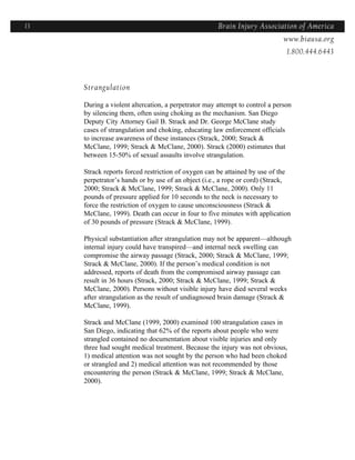 13                                                   Brain Injury Association of America
                                                                   Americawww.biausa.org
                                                                              1.800.444.6443



     Strangulation

     During a violent altercation, a perpetrator may attempt to control a person
     by silencing them, often using choking as the mechanism. San Diego
     Deputy City Attorney Gail B. Strack and Dr. George McClane study
     cases of strangulation and choking, educating law enforcement officials
     to increase awareness of these instances (Strack, 2000; Strack &
     McClane, 1999; Strack & McClane, 2000). Strack (2000) estimates that
     between 15-50% of sexual assaults involve strangulation.

     Strack reports forced restriction of oxygen can be attained by use of the
     perpetrator’s hands or by use of an object (i.e., a rope or cord) (Strack,
     2000; Strack & McClane, 1999; Strack & McClane, 2000). Only 11
     pounds of pressure applied for 10 seconds to the neck is necessary to
     force the restriction of oxygen to cause unconsciousness (Strack &
     McClane, 1999). Death can occur in four to five minutes with application
     of 30 pounds of pressure (Strack & McClane, 1999).

     Physical substantiation after strangulation may not be apparent—although
     internal injury could have transpired—and internal neck swelling can
     compromise the airway passage (Strack, 2000; Strack & McClane, 1999;
     Strack & McClane, 2000). If the person’s medical condition is not
     addressed, reports of death from the compromised airway passage can
     result in 36 hours (Strack, 2000; Strack & McClane, 1999; Strack &
     McClane, 2000). Persons without visible injury have died several weeks
     after strangulation as the result of undiagnosed brain damage (Strack &
     McClane, 1999).

     Strack and McClane (1999, 2000) examined 100 strangulation cases in
     San Diego, indicating that 62% of the reports about people who were
     strangled contained no documentation about visible injuries and only
     three had sought medical treatment. Because the injury was not obvious,
     1) medical attention was not sought by the person who had been choked
     or strangled and 2) medical attention was not recommended by those
     encountering the person (Strack & McClane, 1999; Strack & McClane,
     2000).
 