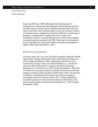 Brain Injury Association of America                                                      14
www.biausa.org
1.800.444.6443



            Strack and McClane (1999, 2000) report the following signs of
            strangulation or choking that should prompt medical attention and care:
            scratches, bruises, red spots (from capillaries bursting), blood-red eyes,
            rope or cord burns, neck swelling (subtle to massive), red linear vertical
            or horizontal marks, complaints of neck pain, difficulty in swallowing or
            breathing, vomiting blood, coughing and a lost or raspy voice.
            Furthermore, Strack is concerned that persons who have been strangled
            can present agitation associated with TBI, which may be misinterpreted
            by the responding law enforcement officers as hostile or uncooperative
            (Strack, 2000; Strack & McClane, 1999).


            Blood Flow Disregulation

            An anoxic injury also can occur if the head is punched repeatedly and the
            neck buckles, causing impingement of the carotid artery (Erlanger et al.,
            1999; Lampert & Hardman, 1984). Additionally, direct blows to the
            carotid artery or large vessels can create thrombosis (i.e., a blood clot
            which can obstruct blood flow), aneurysm and reflex hypotension
            (Erlanger et al., 1999; Hof et al., 1992; Lampert & Hardman, 1984). Part
            of a blood clot (termed an embolus) can break off and travel to the brain
            causing a cerebral vascular accident or death (Nolte, 1993). An aneurysm
            is defined as a ballooning of the arterial wall, which can compress
            surrounding structures or rupture (Nolte, 1993). Reflex hypotension
            secondary to pressure on the carotid sinus decreases blood flow to the
            brain, causing fainting and brachycardia (Erlanger et al., 1999; Lampert
            & Hardman, 1984).
 