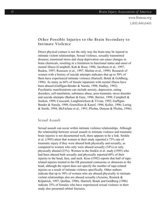 15                                                    Brain Injury Association of America
                                                                    Americawww.biausa.org
                                                                               1.800.444.6443



     Other Possible Injuries to the Brain Secondary to
     Intimate Violence

     Direct physical contact is not the only way the brain may be injured in
     intimate violent relationships. Sexual violence, sexually transmitted
     diseases, emotional stress and sleep deprivation can cause changes in
     brain chemicals, resulting in a limitation in functional status and onset of
     mental illness (Campbell, Kub & Rose, 1996; Jacobson et al., 1997;
     Raskin, 1997; Russouw et al., 1997; Sheline et al., 1999). Research of
     women with a history of suicide attempts indicates that up to 50% of
     them have experienced intimate violence (Hartzell, Botek & Goldberg,
     1996). As many as 66% of female inpatients with mental illness have
     been abused (Gaffigan-Bender & Narula, 1998; Hadley, 1992).
     Psychiatric manifestations can include anxiety, depression, eating
     disorders, self-mutilation, substance abuse, post-traumatic stress disorder
     and suicide attempts (Barkan & Gary, 1996; Barrier, 1998; Campbell &
     Soeken, 1999; Casscardi, Langhinrichsen & Vivian, 1992; Gaffigan-
     Bender & Narula, 1998; Gremillion & Kanof, 1996; Keller, 1996; Loring
     & Smith, 1994; McFarlane et al., 1991; Plichta, Duncan & Plichta, 1996).


     Sexual Assault

     Sexual assault can occur within intimate violence relationships. Although
     the relationship between sexual assault in intimate violence and traumatic
     brain injuries is not documented well, there appears to be a link. Smikle
     et al. (1995) attest that women in their study reported a 75% rate of
     traumatic injury if they were abused both physically and sexually, as
     compared to women who only were abused sexually (34%) or only
     physically abused (23%). Women in the Smikle et al. study (1995) who
     had been abused both sexually and physically reported 60% of their
     injuries to the head, face, and neck. Koss (1992) reports that half of rape-
     related injuries treated in the ER presented contusions or abrasions to the
     head, although the report does not specify the number of rape-related
     injuries as a result of intimate violence specifically. Other authors
     indicate that up to 50% of women who are abused physically in intimate
     violent relationships also are abused sexually (Acierno, Resnick &
     Kilpatrick, 1997; Quillan, 1996). Hartzell, Botek and Goldberg (1996)
     indicate 35% of females who have experienced sexual violence in their
     study also presented orbital fractures.
 
