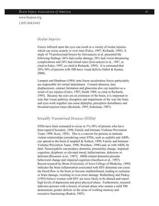 Brain Injury Association of America                                                      16
www.biausa.org
1.800.444.6443



            Ocular Injuries

            Forces inflicted upon the eyes can result in a variety of ocular injuries,
            which can occur acutely or over time (Falco, 1997; Richards, 1995). A
            study of 74 professional boxers by Giovanazzo et al. presented the
            following findings: 66% had ocular damage, 58% had vision threatening
            complications and 24% had retinal tears (Giovanazzo et al., 1987, as
            cited in Falco, 1997, as cited in Richards, 1995). It is estimated that
            20%-30% of persons with TBI have visual deficits (Sabel & Kasten,
            2000).

            Lampert and Hardman (1984) state linear acceleration forces particularly
            are responsible for retinal detachment. Corneal abrasion, lens
            displacement, cataract formation and glaucoma also can manifest as a
            result of eye injuries (Falco, 1997; Smith 1988, as cited in Richards,
            1995). Because the eyes are an extension of the brain, it is important to
            note that visual pathway disruption and impairment of the way the brain
            and eyes work together can cause diploplia, perception disturbance and
            thwarted reaction times (Richards, 1995; Scheiman, 1997).


            Sexually Transmitted Diseases (STDs)

            STDs have been estimated to occur in 3%-30% of persons who have
            been raped (Chescheir, 1996; Family and Intimate Violence Prevention
            Team, 1998; Koss, 1992). This is a concern for persons in intimate
            violent relationships considering some STDs, such as syphilis and AIDS,
            can spread to the brain (Campbell & Soeken, 1999; Family and Intimate
            Violence Prevention Team, 1998; Warshaw, 1996) and, as with AIDS, be
            fatal. Neurosyphilis can produce dementia, personality change, impaired
            cognition, dysphoric or elevated mood, hallucinations, delusions or
            delirium (Russouw et al., 1997). AIDS-related dementia presents
            behavioral change and impaired cognition (Jacobson et al., 1997).
            Recent research by Brian (University of Iowa College of Medicine, 1999)
            indicates the brain inflammation associated with HIV-dementia can cause
            the blood flow in the brain to become maldistributed, leading to ischemia
            or brain damage, resulting in even more damage. Rothenberg and Paskey
            (1995) believe women with HIV are more likely to be abused and report
            high levels of depression and prior physical abuse. Furthermore, research
            indicates persons with a history of sexual abuse who sustain a mild TBI
            demonstrate greater deficits in the areas of working memory and
            executive functioning (Raskin, 1997).
 