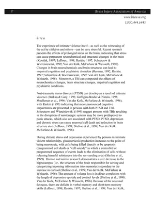 17                                                     Brain Injury Association of America
                                                                     Americawww.biausa.org
                                                                                1.800.444.6443



     Stress

     The experience of intimate violence itself—as well as the witnessing of
     the act by children and others—can be very stressful. Recent research
     presents the effects of prolonged stress on the brain, indicating that stress
     can cause permanent neurochemical and structural changes in the brain
     (Kotulak, 1997; LeDoux, 1998; Raskin, 1997; Scheutzow &
     Wiercisiewski, 1999; Van der Kolk, McFarlane & Weisaeth, 1996).
     Changes in brain neurochemicals and brain structures can lead to
     impaired cognition and psychiatric disorders (Herman, 1992; Raskin,
     1997; Scheutzow & Wiercisiewski, 1999; Van der Kolk, McFarlane &
     Weisaeth, 1996). Moreover, a TBI can compound the effects of
     neurochemical changes, brain structure changes, impaired cognition and
     psychiatric conditions.

     Post-traumatic stress disorder (PTSD) can develop as a result of intimate
     violence (Barkan & Gary, 1996; Gaffigan-Bender & Narula, 1998;
     Muelleman et al., 1996; Van der Kolk, McFarlane & Weisaeth, 1996),
     with Raskin (1997) indicating that more pronounced cognitive
     impairments are presented in persons with both PTSD and TBI.
     Scheutzow and Wiercisiewski (1999) suggest persons with TBIs resulting
     in the disruption of serotonergic systems may be more predisposed to
     panic attacks, which also are associated with PTSD. PTSD, depression
     and chronic stress can cause neuronal cell death and reduction in brain
     structure size (LeDoux, 1998; Sheline et al., 1999; Van der Kolk,
     McFarlane & Weisaeth, 1996).

     During chronic stress and depression experienced by persons in intimate
     violent relationships, glucocorticoid production increases to the point of
     being neurotoxic, with cells being killed directly or by apoptosis
     (programmed cell death or “cell suicide” in which a controlled or
     programmed sequence of events leads to the elimination of cells without
     releasing harmful substances into the surrounding area) (Sheline et al.,
     1999). Human and animal research demonstrates a size decrease in the
     hippocampus (i.e., the structure of the brain responsible for sorting and
     categorizing incoming information into memories) secondary to the
     increase in cortisol (Sheline et al., 1999; Van der Kolk, McFarlane &
     Weisaeth, 1996). The amount of volume loss is in direct correlation with
     the length of depressive episode and cortisol levels (Sheline et al., 1999;
     Van der Kolk, McFarlane & Weisaeth, 1996). Because of the neuronal
     decrease, there are deficits in verbal memory and short-term memory
     skills (LeDoux, 1998; Raskin, 1997; Sheline et al., 1999; Van der Kolk,
 