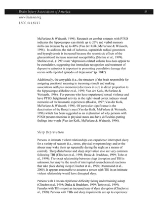 Brain Injury Association of America                                                        18
www.biausa.org
1.800.444.6443



            McFarlane & Weisaeth, 1996). Research on combat veterans with PTSD
            indicates the hippocampus can shrink up to 26% and verbal memory
            skills can decrease by up to 40% (Van der Kolk, McFarlane & Weisaeth,
            1996). In addition, the risk of ischemia, superoxide radical generators
            and hypoglycemia is increased because the neurotoxic effects of the
            glucocorticoid increase neuronal susceptibility (Sheline et al., 1999).
            Sheline et al., (1999) state “depression-related volume loss does appear to
            be cumulative, suggesting that immediate recognition and treatment of
            depressive episodes is important in preventing cumulative damage that
            occurs with repeated episodes of depression” (p. 5042).

            Additionally, the amygdala (i.e., the structure of the brain responsible for
            assigning emotional meaning to incoming stimuli and making
            associations with past memories) decreases in size in direct proportion to
            the hippocampus (Sheline et al., 1999; Van der Kolk, McFarlane &
            Weisaeth, 1996). For persons who have experienced sexual violence and
            have PTSD, heightened activity in the right visual cortex induces visual
            memories of the traumatic experiences (Raskin, 1997; Van der Kolk,
            McFarlane & Weisaeth, 1996). Of particular significance is the
            deactivation of the Broca’s area (Van der Kolk, McFarlane & Weisaeth,
            1996) which has been suggested as an explanation of why persons with
            PTSD present emotions in physical states and have difficulties putting
            feelings into words (Van der Kolk, McFarlane & Weisaeth, 1996).


            Sleep Deprivation

            Persons in intimate violent relationships can experience interrupted sleep
            for a variety of reasons (i.e., stress, physical symptomology and/or the
            abuser may wake them up repeatedly during the night as a means of
            control). Sleep disturbance and sleep deprivation also are very common
            following TBI (Clinchot et al., 1998; Drake & Bradshaw, 1999; Tobe et
            al., 1999). The exact relationship between sleep disruption and TBI is
            unknown, but may be the result of interrupted neurochemical reactions
            that take place during sleep (Clinchot et al., 1998; Drummond et al.,
            2000). It appears reasonable to assume a person with TBI in an intimate
            violent relationship would have disrupted sleep.

            Persons with TBI can experience difficulty falling and remaining asleep
            (Clinchot et al., 1998; Drake & Bradshaw, 1999; Tobe et al., 1999).
            Females with TBIs report an increased rate of sleep disruption (Clinchot et
            al., 1998). Persons with TBIs and sleep impairments are apt to experience
 