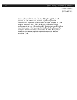 19                                                 Brain Injury Association of America
                                                                 Americawww.biausa.org
                                                                           1.800.444.6443



     decreased levels of function in activities of daily living (ADLS) and
     vocation, as well as behavioral problems, cognitive impairment,
     communicative impairment, depression and anxiety (Clinchot et al., 1998;
     Drake & Bradshaw, 1999). Sleep deprivation can impair cognitive
     performance in persons with or without TBI (Drummond et al., 2000). Free
     recall memory and verbal learning is impaired particularly because of a
     disruption of neural substrates (Drummond et al., 2000). As cognition
     improves, sleep patterns appear to improve with recovery (Drake &
     Bradshaw, 1999).
 