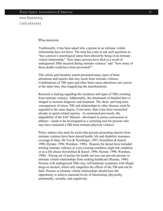 Brain Injury Association of America                                                      20
www.biausa.org
1.800.444.6443



            Discussion

            Traditionally, it has been asked why a person in an intimate violent
            relationship does not leave. The time has come to ask such questions as
            “has a person’s neurological status been altered by being in an intimate
            violent relationship,” “how many persons have died as a result of
            undiagnosed TBIs incurred during intimate violence” and “how many of
            those deaths could have been prevented?”

            This article and literature search presented many types of brain
            alterations and injuries that may result from intimate violence.
            Combinations of TBI types and other brain status alterations can coexist
            at the same time, thus magnifying the manifestations.

            Research is lacking regarding the incidence and types of TBIs resulting
            from intimate violence. Additionally, the obtainment of detailed facts is
            integral to increase diagnosis and treatment. The short- and long-term
            consequences of stress, TBI and relationships to other diseases must be
            regarded to the same degree, if not more, than it has been researched
            already in sports-related injuries. As mentioned previously, the
            adaptability of the SAC Manual—developed to assess concussions in
            athletes—needs to be investigated as a screening tool for persons who
            may have sustained a TBI from intimate physical violence.

            Policy makers also must be aware that persons presenting injuries from
            intimate violence have been denied health, life and disability insurance
            coverage (Cohen, De Vos & Newberger, 1997; Gremillion & Kanof,
            1996; Hyman, 1996; Warshaw, 1996). Reasons for denial have included
            terming intimate violence as a pre-existing condition, high-risk condition
            or as a life choice (Gremillion & Kanof, 1996; Hyman, 1996; Warshaw,
            1996). Paying out of pocket for health services can prevent persons in
            intimate violent relationships from seeking healthcare (Hyman, 1996).
            Persons with undiagnosed TBIs may self-medicate symptoms with illegal
            drugs or alcohol, which only magnifies the effects of the TBI and can be
            fatal. Persons in intimate violent relationships should have the
            opportunity to achieve maximal levels of functioning- physically,
            emotionally, sexually, and cognitively.
 