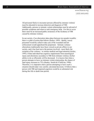 21                                                    Brain Injury Association of America
                                                                    Americawww.biausa.org
                                                                               1.800.444.6443



     All personnel likely to encounter persons affected by intimate violence
     must be educated to increase detection and diagnosis of TBI.
     Additionally, persons in intimate violent relationships must be advised of
     possible symptoms and when to seek emergency help. For this to occur
     there must be an increased public awareness of the incidence of TBI
     caused by intimate violence.

     In our society, if an altercation takes place between two people in public
     there is a plan of action that follows (Jecker, 1993). Ideally, rescue
     personnel would be called to take care of the wounded and law
     enforcement would apprehend the perpetrator. Intimate violence
     altercations traditionally have been viewed as private affairs in our
     society, and it has been up to the persons involved—most likely the
     recipient of the violence—to initiate medical and legal attention (Jecker,
     1993). If that individual has cognitive impairments from neurological
     injury and alterations secondary to TBI from intimate violence, his/her
     ability to do so efficiently will be decreased. It is known that when a
     person attempts to leave an intimate violent relationship, the chance of
     fatal injury increases to 75% (Healey, Smith & O’Sullivan, 1998).
     Therefore, it is imperative that a person attempting to leave such a
     situation should make very careful, calculated decisions. It follows that a
     person with TBI and impaired cognition would be at substantial risk
     during this life or death time period.
 
