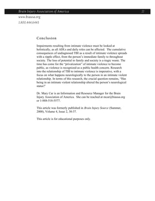 Brain Injury Association of America                                                       22
www.biausa.org
1.800.444.6443



            Conclusion

            Impairments resulting from intimate violence must be looked at
            holistically, as all ADLs and daily roles can be affected. The cumulative
            consequences of undiagnosed TBI as a result of intimate violence spreads
            with a ripple effect, from the person’s immediate family to throughout
            society. The loss of potential to family and society is a tragic waste. The
            time has come for the “privatization” of intimate violence to become
            public, as violence is recognized as a public health concern. Research
            into the relationship of TBI to intimate violence is imperative, with a
            focus on what happens neurologically to the person in an intimate violent
            relationship. In terms of this research, the crucial question remains, “Has
            being in an intimate violent relationship altered the person’s neurological
            status?’

            Dr. Mary Car is an Information and Resource Manager for the Brain
            Injury Association of America. She can be reached at mcar@biausa.org
            or 1-888-518-5577.

            This article was formerly published in Brain Injury Source (Summer,
            2000), Volume 4, Issue 2, 30-37.

            This article is for educational purposes only.
 