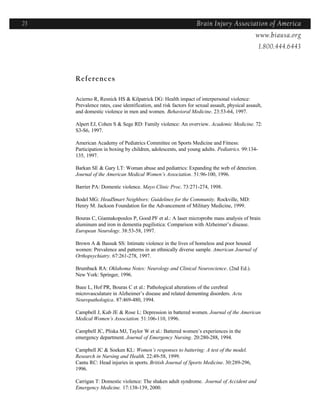 23                                                               Brain Injury Association of America
                                                                                  Americawww.biausa.org
                                                                                                1.800.444.6443



     References

     Acierno R, Resnick HS & Kilpatrick DG: Health impact of interpersonal violence:
     Prevalence rates, case identification, and risk factors for sexual assault, physical assault,
     and domestic violence in men and women. Behavioral Medicine. 23:53-64, 1997.

     Alpert EJ, Cohen S & Sege RD: Family violence: An overview. Academic Medicine. 72:
     S3-S6, 1997.

     American Academy of Pediatrics Committee on Sports Medicine and Fitness:
     Participation in boxing by children, adolescents, and young adults. Pediatrics. 99:134-
     135, 1997.

     Barkan SE & Gary LT: Woman abuse and pediatrics: Expanding the web of detection.
     Journal of the American Medical Women’s Association. 51:96-100, 1996.

     Barrier PA: Domestic violence. Mayo Clinic Proc. 73:271-274, 1998.

     Bodel MG: HeadSmart Neighbors: Guidelines for the Community. Rockville, MD:
     Henry M. Jackson Foundation for the Advancement of Military Medicine, 1999.

     Bouras C, Giannakopoulos P, Good PF et al.: A laser microprobe mass analysis of brain
     aluminum and iron in dementia pugilistica: Comparison with Alzheimer’s disease.
     European Neurology. 38:53-58, 1997.

     Brown A & Bassuk SS: Intimate violence in the lives of homeless and poor housed
     women: Prevalence and patterns in an ethnically diverse sample. American Journal of
     Orthopsychiatry. 67:261-278, 1997.

     Brumback RA: Oklahoma Notes: Neurology and Clinical Neuroscience. (2nd Ed.).
     New York: Springer, 1996.

     Buee L, Hof PR, Bouras C et al.: Pathological alterations of the cerebral
     microvasculature in Alzheimer’s disease and related dementing disorders. Acta
     Neuropathologica. 87:469-480, 1994.

     Campbell J, Kub JE & Rose L: Depression in battered women. Journal of the American
     Medical Women’s Association. 51:106-110, 1996.

     Campbell JC, Pliska MJ, Taylor W et al.: Battered women’s experiences in the
     emergency department. Journal of Emergency Nursing. 20:280-288, 1994.

     Campbell JC & Soeken KL: Women’s responses to battering: A test of the model.
     Research in Nursing and Health. 22:49-58, 1999.
     Cantu RC: Head injuries in sports. British Journal of Sports Medicine. 30:289-296,
     1996.

     Carrigan T: Domestic violence: The shaken adult syndrome. Journal of Accident and
     Emergency Medicine. 17:138-139, 2000.
 