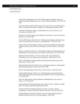 Brain Injury Association of America                                                                    24
www.biausa.org
1.800.444.6443



            Cascardi M, Langhinrichsen J & Vivian D: Marital aggression: Impact, injury, and
            health correlates for husbands and wives. Archives of Internal Medicine. 152:1178-1184,
            1992.

            Centers for Disease Control and Prevention: Facts about Concussion and Brain Injury:
            Where to Get Help. (2nd Version). Alexandria, VA: Brain Injury Association, 2000.

            Chambliss LR: Domestic violence: A public health crisis. Clinical Obstetrics and
            Gynecology. 40:630-638, 1997.

            Chescheir N: Violence against women: Response from clinicians. Annals of Emergency
            Medicine. 27:766-768, 1996.

            Clinchot DM, Bogner J, Mysiw WJ et al.: Defining sleep disturbance after brain injury.
            American Journal of Physical Medicine and Rehabilitation. 77:291-295, 1998.

            Cohen S, De Vos E & Newberger E: Barriers to physician identification and treatment
            of family violence: Lessons from five communities. Academic Medicine. 72:S19-S25,
            1997.

            Dale GE, Leigh PN, Luthert P et al.: Neurofibrillary tangles in dementia pugilistica are
            ubiquitinated. Journal of Neurology, Neurosurgery, and Psychiatry. 54:116-118, 1991.

            Drachman DA & Newell KL: “A 67-year old man with 3 years of dementia”:
            Presentation of case. New England Journal of Medicine. 340:1269-1277, 1999.

            Drake A & Bradshaw D: Sleep disturbances following traumatic brain injury. Brain
            Injury Source. 3:24-25, 1999.

            Drummond SPA, Brown GG, Gillin JC et al.: Altered brain response to verbal learning
            following sleep deprivation. Nature. 403:655-657, 2000.

            Dym H: The abused patient. Dental Clinics of North America. 39:621-634, 1995.

            Erlanger DM, Kutner KC, Barth JT et al.: Neuropsychology of sports-related head
            injury: Dementia pugilistica to post-concussion syndrome. Clinical Neuropsychologist.
            13:193-209, 1999.

            Falco FJE: Boxing injuries. Physical Medicine and Rehabilitation: State of the Art
            Reviews. 11:717-729, 1997.

            Family and Intimate Violence Prevention Team: Rape Fact Sheet. [Online]. Available:
            http://www.cdc.gov/ncipc/dvp/fivpt/spotlite/rape, 1990.

            Fontanarosa PB: The unrelenting epidemic of violence in America: Truths or
            consequences. Journal of the American Medical Association. 273:1792-1793, 1995.

            Gaffigan-Bender D & Narula M: Domestic violence: Listening for the truths that
            patients are afraid to tell. Physical Therapy Magazine. 72-84, 1998.
 