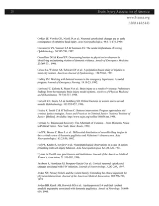 25                                                              Brain Injury Association of America
                                                                                 Americawww.biausa.org
                                                                                                1.800.444.6443



     Geddes JF, Vowles GH, Nicoll JA et al.: Neuronal cytoskeletal changes are an early
     consequence of repetitive head injury. Acta Neuropathologica. 98:171-178, 1999.

     Giovanazzo VS, Yannuzi LA & Sorenson JA: The ocular implications of boxing.
     Ophthalmology. 94:587-596, 1987.

     Gremillion DH & Kanof EP: Overcoming barriers to physician involvement in
     identifying and referring victims of domestic violence. Annals of Emergency Medicine.
     27:769-771, 1996.

     Grisso JA, Wishner AR, Schwarz DF et al.: A population-based study of injuries in
     inner-city women. American Journal of Epidemiology. 134:59-66, 1991.

     Hadley SM: Working with battered women in the emergency department: A model
     program. Journal of Emergency Nursing. 18:18-23, 1992.

     Harrison FC, Zafonte R, Mann N et al.: Brain injury as a result of violence: Preliminary
     findings from the traumatic brain injury model systems. Archives of Physical Medicine
     and Rehabilitation. 79:730-737, 1998.

     Hartzell KN, Botek AA & Goldberg SH: Orbital fractures in women due to sexual
     assault. Ophthalmology. 103:953-957, 1996.

     Healey K, Smith C & O’Sullivan C: Batterer intervention: Program approaches and
     criminal justice strategies. Issues and Practices in Criminal Justice. National Institute of
     Justice. [Online]. Available: http://www.ncjrs.org/txtfiles/168638.txt, 1998.

     Herman JL: Trauma and Recovery: The Aftermath of Violence—From Domestic Abuse
     to Political Terror. New York: Basic Books, 1992.

     Hof PR, Bouras C, Buee L et al.: Differential distribution of neurofibrillary tangles in
     the cerebral cortex of dementia pugilistica and Alzheimer’s disease cases. Acta
     Neuropathologica. 85:23-30, 1992.

     Hof PR, Knabe R, Bovier P et al.: Neuropathological observations in a case of autism
     presenting with self-injury behavior. Acta Neuropathologica. 82:321-326, 1991.

     Hyman A: Health care practitioners and institutions. Journal of the American Medical
     Women’s Association. 51:101-105, 1996.

     Jacobson S, Henriksen SJ, Prospero-Garcia O et al.: Cortical neuronal cytoskeletal
     changes associated with FIV infection. Journal of Neurovirology. 3:283-289, 1997.

     Jecker NS: Privacy beliefs and the violent family: Extending the ethical argument for
     physician intervention. Journal of the American Medical Association. 269:776-780,
     1993.

     Jordan BD, Kanik AB, Horwich MS et al.: Apolipoprotein E-4 and fatal cerebral
     amyloid angiopathy associated with dementia pugilistica. Annals of Neurology. 38:698-
     699, 1995.
 