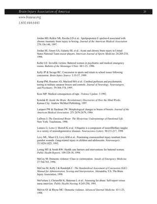 Brain Injury Association of America                                                                   26
www.biausa.org
1.800.444.6443



            Jordan BD, Relkin NR, Ravdin LD et al.: Apolipoprotein E epsilon-4 associated with
            chronic traumatic brain injury in boxing. Journal of the American Medical Association.
            278:136-140, 1997.

            Jordan SE, Green GA, Galanty HL et al.: Acute and chronic brain injury in United
            States National Team soccer players. American Journal of Sports Medicine. 24:205-210,
            1996.

            Keller LE: Invisible victims: Battered women in psychiatric and medical emergency
            rooms. Bulletin of the Menninger Clinic. 60:1-21, 1996.

            Kelly JP & Savage RC: Concussion in sports and return to school issues following
            concussion. Brain Injury Source. 3:35-37, 1999.

            Kemp PM, Houston AS, Macleod MA et al.: Cerebral perfusion and psychometric
            testing in military amateur boxers and controls. Journal of Neurology, Neurosurgery,
            and Psychiatry. 59:368-374, 1995.

            Koss MP: Medical consequences of rape. Violence Update. 3:1992.

            Kotulak R: Inside the Brain: Revolutionary Discoveries of How the Mind Works.
            Kansas City: Andrew McMeel Publishing, 1997.

            Lampert PW & Hardman JW: Morphological changes in brains of boxers. Journal of the
            American Medical Association. 251:2676-2679, 1984.

            LeDoux J: The Emotional Brain: The Mysterious Underpinnings of Emotional Life.
            New York: Touchstone, 1998.

            Lennox G, Lowe J, Morrell K et al.: Ubiquitin is a component of neurofibrillary tangles
            in a variety of neurodegenerative diseases. Neuroscience Letters. 94:211-217, 1998.

            Levy ML, Masri LS, Levy KM et al.: Penetrating craniocerebral injury resultant from
            gunshot wounds: Gang-related injury in children and adolescents. Neurosurgery.
            33:1024-1025, 1993.

            Loring MT & Smith RW: Health care barriers and interventions for battered women.
            Public Health Reports. 109:328-38, 1994.

            McCoy M: Domestic violence: Clues to victimization. Annals of Emergency Medicine.
            27:764-765, 1996.

            McCrea M, Kelly J & Randolph C: The Standardized Assessment of Concussion (SAC)
            Manual for Administration, Scoring and Interpretation. Alexandria, VA: The Brain
            Injury Association, 1998.

            McFarlane J, Christoffel K, Bateman L et al.: Assessing for abuse: Self-report versus
            nurse interview. Public Health Nursing. 8:245-250, 1991.

            Melvin SY & Rhyne MC: Domestic violence. Advanced Internal Medicine. 43:1-25,
            1998.
 