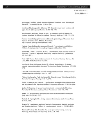 27                                                            Brain Injury Association of America
                                                                              Americawww.biausa.org
                                                                                          1.800.444.6443



     Moehling KS: Battered women and abusive partners: Treatment issues and strategies.
     Journal of Psychosocial Nursing. 26:9-16, 1998.

     Muelleman RL, Leneghan PA & Pakieser RA: Battered women: Injury locations and
     types. Annals of Emergency Medicine. 28:486-492, 1996.

     Muelleman RL, Reuwer J, Sanson TG et al.: An emergency medicine approach to
     violence throughout the life cycle. Academic Emergency Medicine. 3:708- 715, 1996.

     National Center for Injury Prevention and Control: Epidemiology of Traumatic Brain
     Injury in the United States. [Online]. Available at:
     http://www.cdc.gov/ncipc/dacrrdp/tbi.htm, 1999.

     National Center for Injury Prevention and Control.: Firearm Injuries and Violence.
     [Online]. Available at: http://www.cdc.gov/ncipc/dvp/fafacts.htm, 1998.

     Nemetz PN, Leibon C, Naessens JM et al.: Traumatic brain injury and time to onset of
     Alzheimer’s Disease: A population based study. American Journal of Epidemiology.
     149:32-39, 1999.

     Nolte J: The Human Brain: An Introduction to Its Functional Anatomy (3rd Ed.). St.
     Louis, MO: Mosby-Year Book, Inc, 1993.

     Novello AC: From the Surgeon General, U.S. Public Health Services: A medical
     response to domestic violence. Journal of the American Medical Association. 267:3132,
     1992.

     Olney JW: Excitotoxic amino acids and neuropsychiatric disorders. Annual Review of
     Pharmacology and Toxicology. 30:47-71, 1990.

     Pakieser RA, Lenaghan PA & Muelleman RL: Battered women: Where they go for help.
     Journal of Emergency Nursing. 24:16-19, 1998.

     Plichta SB, Duncan MM & Plichta L: Spouse abuse, patient-physician communication,
     and patient satisfaction. American Journal of Preventative Medicine. 12:297-303, 1996.

     Quillan JP: Screening for spousal or partner abuse in a community health setting.
     Journal of the American Academy of Nurse Practitioners. 8:155-160, 1996.

     Raskin SA: The relationship between sexual abuse and mild traumatic brain injury.
     Brain Injury. 11:587-603, 1997.

     Richards R: Fighting for life…boxing can cause dementia and death. Nursing Times.
     91:52-54, 1995.

     Roberts GW: Immunocytochemistry of neurofibrillary tangles in dementia pugilistica
     and Alzheimer’s disease: Evidence for common genesis. Lancet. 2:1456-1458, 1988.

     Roberts GW, Allsop D & Bruton CJ: The occult aftermath of boxing. Journal of
     Neurology, Neurosurgery, and Psychiatry. 53:373-378, 1990.
 