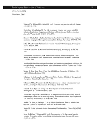 Brain Injury Association of America                                                                    28
www.biausa.org
1.800.444.6443



            Roberts GW, Whitwell HL, Acland PR et al.: Dementia in a punch-drunk wife. Lancet.
            335:918-919, 1990.

            Rothenberg KH & Paskey SJ: The risk of domestic violence and women with HIV
            infection: Implications for partner notification, public policy, and the law. American
            Journal of Public Health. 85:1569-1576, 1995.

            Russouw HG, Roberts MC, Emsley RA et al.: Psychiatric manifestations and magnetic
            resonance imaging in HIV-negative neurosyphilis. Biology Psychology. 4:467-73, 1997.

            Sabel BA & Kasten E: Restoration of vision in persons with brain injury. Brain Injury
            Source. 4:12-14, 2000.

            Salcido R & Costich JF: Recurrent traumatic brain injury. Brain Injury. 6:293-298,
            1992.

            Saltzman LE & Johnson D: CDC’s Family and Intimate Violence Prevention Team:
            Basing programs on science. Journal of the American Medical Women’s Association.
            51:83-86, 1996.

            Saunders DG: Feminist-cognitive-behavioral and process-psychodynamic treatments for
            men who batter: Interaction of abuser traits and treatment models. Violence and Victims.
            11:393-414, 1996.

            Savage R: Bing, Bang, Bong: When Your Child Has a Concussion. Wolfeboro, NH:
            L&A Publishing/Training, 1998.

            Scheiman M: Understanding and Managing Vision Deficits: A Guide for Occupational
            Therapists. Thorofare, NJ: Slack, Inc., 1997.

            Scheutzow MH & Wiercisiewski DR: Panic disorder in a patient with traumatic brain
            injury: A case report and discussion. Brain Injury. 9:705-714, 1999.

            Senelick RC & Ryan CE: Living with Brain Injuries: A Guide for Families.
            Birmingham, AL: Healthsouth Press, 1998.

            Sheline YI, Sanghavi M, Mintum MA et al.: Depression duration but not age predicts
            hippocampal volume loss in medically healthy women with recurrent major depression.
            The Journal of Neuroscience. 19:5034-5043, 1999.

            Smikle CB, Satin AJ, Dellinger CL et al.: Physical and sexual abuse: A middle-class
            concern? Journal of Reproductive Medicine. 40:347-350, 1995.

            Smith DJ: Ocular injuries in boxing. International Ophthalmology Clinics. 28:242-245,
            1988.

            Stone JL, Lichtor T, Fitzgerald LF et al.: Demographics of civilian cranial gunshot
            wounds: Devastation related to escalating semiautomatic usage. Journal of Trauma.
            38:851-854, 1995.
 