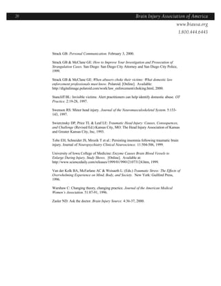 29                                                             Brain Injury Association of America
                                                                                Americawww.biausa.org
                                                                                             1.800.444.6443



     Strack GB: Personal Communication. February 3, 2000.

     Strack GB & McClane GE: How to Improve Your Investigation and Prosecution of
     Strangulation Cases. San Diego: San Diego City Attorney and San Diego City Police,
     1999.

     Strack GB & McClane GE: When abusers choke their victims: What domestic law
     enforcement professionals must know. Polaroid. [Online]. Available:
     http://digitalimage.polaroid.com/work/law_enforcement/choking.html, 2000.

     Stancliff BL: Invisible victims: Alert practitioners can help identify domestic abuse. OT
     Practice. 2:19-28, 1997.

     Swenson RS: Minor head injury. Journal of the Neuromusculoskeletal System. 5:133-
     143, 1997.

     Swiercinsky DP, Price TL & Leaf LE: Traumatic Head Injury: Causes, Consequences,
     and Challenge (Revised Ed.) Kansas City, MO: The Head Injury Association of Kansas
     and Greater Kansas City, Inc, 1993.

     Tobe EH, Schneider JS, Mrozik T et al.: Persisting insomnia following traumatic brain
     injury. Journal of Neuropsychiatry Clinical Neuroscience. 11:504-506, 1999.

     University of Iowa College of Medicine: Enzyme Causes Brain Blood Vessels to
     Enlarge During Injury, Study Shows. [Online]. Available at:
     http://www.sciencedaily.com/releases/1999/01/990121073124.htm, 1999.

     Van der Kolk BA, McFarlane AC & Weisaeth L: (Eds.) Traumatic Stress: The Effects of
     Overwhelming Experience on Mind, Body, and Society. New York: Guilford Press,
     1996.

     Warshaw C: Changing theory, changing practice. Journal of the American Medical
     Women’s Association. 51:87-91, 1996.

     Zasler ND: Ask the doctor. Brain Injury Source. 4:36-37, 2000.
 