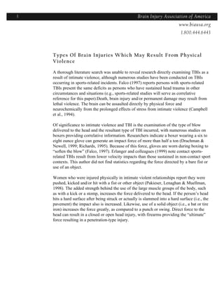 3                                                     Brain Injury Association of America
                                                                    Americawww.biausa.org
                                                                               1.800.444.6443



    Types Of Brain Injuries Which May Result From Physical
    Violence

    A thorough literature search was unable to reveal research directly examining TBIs as a
    result of intimate violence, although numerous studies have been conducted on TBIs
    occurring in sports-related incidents. Falco (1997) reports persons with sports-related
    TBIs present the same deficits as persons who have sustained head trauma in other
    circumstances and situations (e.g., sports-related studies will serve as correlative
    reference for this paper).Death, brain injury and/or permanent damage may result from
    lethal violence. The brain can be assaulted directly by physical force and
    neurochemically from the prolonged effects of stress from intimate violence (Campbell
    et al., 1994).

    Of significance to intimate violence and TBI is the examination of the type of blow
    delivered to the head and the resultant type of TBI incurred, with numerous studies on
    boxers providing correlative information. Researchers indicate a boxer wearing a six to
    eight ounce glove can generate an impact force of more than half a ton (Drachman &
    Newell, 1999; Richards, 1995). Because of this force, gloves are worn during boxing to
    “soften the blow” (Falco, 1997). Erlanger and colleagues (1999) note contact sports-
    related TBIs result from lower velocity impacts than those sustained in non-contact sport
    contexts. This author did not find statistics regarding the force directed by a bare fist or
    use of an object.

    Women who were injured physically in intimate violent relationships report they were
    pushed, kicked and/or hit with a fist or other object (Pakieser, Lenaghan & Muellman,
    1998). The added strength behind the use of the large muscle groups of the body, such
    as with a kick or a stomp, increases the force delivered to the head. If the person’s head
    hits a hard surface after being struck or actually is slammed into a hard surface (i.e., the
    pavement) the impact also is increased. Likewise, use of a solid object (i.e., a bat or tire
    iron) increases the force greatly, as compared to a punch or swing. Direct force to the
    head can result in a closed or open head injury, with firearms providing the “ultimate”
    force resulting in a penetration-type injury.
 