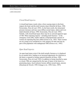 Brain Injury Association of America                                                      4
www.biausa.org
1.800.444.6443



            Closed Head Injuries

            A closed head injury results when a force causing injury to the brain
            impacts the head, and the skull remains intact (Senelick & Ryan, 1998;
            Swiercinsky, Price & Leaf, 1993). As the brain swells, the intracranial
            pressure increases and may cause diffuse axonal injury, edema and even
            death (Senelick & Ryan, 1998; Swiercinsky, Price & Leaf, 1993).
            Initially, with closed head injury there may be no outward apparent signs
            of TBI. When reporting injuries—including skull fractures—in the
            emergency room (ER), studies indicate a disproportionate amount of
            women are reporting they have fallen (Grisso et al., 1991). These women
            are too young to be considered in a risk category for falls and may be
            part of the population with undiagnosed TBIs (Grisso et al., 1991).


            Open Head Injuries

            An open head injury exists if the skull actually fractures or is displaced
            by an outside force, leading to an increased opportunity for infection as
            the brain is exposed to foreign material (Senelick & Ryan, 1998;
            Swiercinsky, Price, & Leaf, 1993). In addition to being classified as open
            or closed, TBIs are categorized by the type of injury to the brain (i.e.,
            penetrating injury, focal ischemic lesions, diffuse axonal injury, anoxia)
            (Drachman & Newell, 1999; Erlanger et al., 1999; Falco, 1997).
 