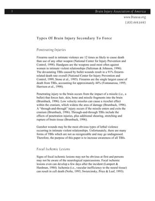 5                                                    Brain Injury Association of America
                                                                    Americawww.biausa.org
                                                                               1.800.444.6443



    Types Of Brain Injury Secondary To Force


    Penetrating Injuries

    Firearms used in intimate violence are 12 times as likely to cause death
    than use of any other weapon (National Center for Injury Prevention and
    Control, 1998). Handguns are the weapons used most often against
    women in intimate violent relationships (Saltzman & Johnson, 1996).
    The devastating TBIs caused by bullet wounds result in a 91% firearm-
    related death rate overall (National Center for Injury Prevention and
    Control, 1999; Stone et al., 1995). Firearms are the single largest cause of
    death from TBIs, accounting for approximately 44% (Fontanarosa, 1995;
    Harrison et al., 1998).

    Penetrating injury to the brain occurs from the impact of a missile (i.e., a
    bullet) that forces hair, skin, bone and missile fragments into the brain
    (Brumback, 1996). Low velocity missiles can cause a ricochet effect
    within the cranium, which widens the area of damage (Brumback, 1996).
    A “through-and-through” injury occurs if the missile enters and exits the
    cranium (Brumback, 1996). Through-and-through TBIs include the
    effects of penetration injuries, plus additional shearing, stretching and
    rupture of brain tissue (Brumback, 1996).

    Gunshot wounds may be the most obvious types of lethal violence
    occurring in intimate violent relationships. Unfortunately, there are many
    forms of TBIs which are not as recognizable and may go undiagnosed.
    Therefore, the purpose of this paper is to increase awareness of all TBIs.


    Focal Ischemic Lesions

    Signs of focal ischemic lesions may not be obvious at first and persons
    may not be aware of the neurological repercussions. Focal ischemic
    lesions even can develop a few days after the incident (Lampert &
    Hardman, 1984). Ischemia (i.e., vascular inefficiency to the neural tissue)
    can result in cell death (Nolte, 1993; Swiercinsky, Price & Leaf, 1993).
 