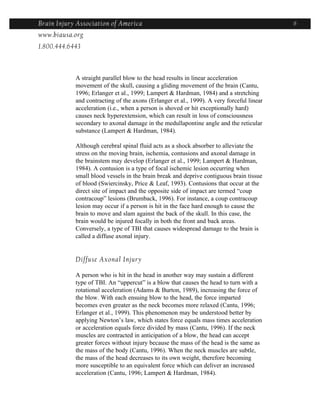Brain Injury Association of America                                                        6
www.biausa.org
1.800.444.6443



            A straight parallel blow to the head results in linear acceleration
            movement of the skull, causing a gliding movement of the brain (Cantu,
            1996; Erlanger et al., 1999; Lampert & Hardman, 1984) and a stretching
            and contracting of the axons (Erlanger et al., 1999). A very forceful linear
            acceleration (i.e., when a person is shoved or hit exceptionally hard)
            causes neck hyperextension, which can result in loss of consciousness
            secondary to axonal damage in the medullapontine angle and the reticular
            substance (Lampert & Hardman, 1984).

            Although cerebral spinal fluid acts as a shock absorber to alleviate the
            stress on the moving brain, ischemia, contusions and axonal damage in
            the brainstem may develop (Erlanger et al., 1999; Lampert & Hardman,
            1984). A contusion is a type of focal ischemic lesion occurring when
            small blood vessels in the brain break and deprive contiguous brain tissue
            of blood (Swiercinsky, Price & Leaf, 1993). Contusions that occur at the
            direct site of impact and the opposite side of impact are termed “coup
            contracoup” lesions (Brumback, 1996). For instance, a coup contracoup
            lesion may occur if a person is hit in the face hard enough to cause the
            brain to move and slam against the back of the skull. In this case, the
            brain would be injured focally in both the front and back areas.
            Conversely, a type of TBI that causes widespread damage to the brain is
            called a diffuse axonal injury.


            Diffuse Axonal Injury

            A person who is hit in the head in another way may sustain a different
            type of TBI. An “uppercut” is a blow that causes the head to turn with a
            rotational acceleration (Adams & Burton, 1989), increasing the force of
            the blow. With each ensuing blow to the head, the force imparted
            becomes even greater as the neck becomes more relaxed (Cantu, 1996;
            Erlanger et al., 1999). This phenomenon may be understood better by
            applying Newton’s law, which states force equals mass times acceleration
            or acceleration equals force divided by mass (Cantu, 1996). If the neck
            muscles are contracted in anticipation of a blow, the head can accept
            greater forces without injury because the mass of the head is the same as
            the mass of the body (Cantu, 1996). When the neck muscles are subtle,
            the mass of the head decreases to its own weight, therefore becoming
            more susceptible to an equivalent force which can deliver an increased
            acceleration (Cantu, 1996; Lampert & Hardman, 1984).
 