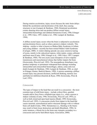 7                                                   Brain Injury Association of America
                                                                  Americawww.biausa.org
                                                                             1.800.444.6443



    During rotation acceleration, injury occurs because the static brain delays
    behind the acceleration and deceleration of the skull, thus causing
    structures to tear (Lampert & Hardman, 1984). Rotational acceleration
    creates shearing stress and can produce diffuse axonal injury,
    intracerebral hemorrhage and subdural hematoma (Cantu, 1996; Erlanger
    et al., 1999; Falco, 1997; Jordan et al., 1996; Lampert & Hardman,
    1984).

    A diffuse axonal injury occurs when the brain is subjected to acceleration
    and deceleration forces, such as when a person is shaken violently. This
    shaking—similar to what is known as Shaken Baby Syndrome in infants
    and young children—recently has been termed Shaken Adult Syndrome
    (Carrigan, 2000). A violent shaking episode can cause extensive tearing
    of axons, mainly in the subcortical regions, white matter, corpus callosum
    and brain stem (Cantu, 1996; Erlanger et al., 1999; Falco, 1997; Lampert
    & Hardman, 1984). The torn axons cause disruption of nerve impulse
    transmission and neurochemical release that further impairs the brain
    (Swiercinsky, Price & Leaf, 1993). The neuropathway disturbance may
    produce temporary or permanent widespread brain damage including
    intracerebral and extracerebral hemorrhages, edema, coma and even
    death (Lampert & Hardman, 1984; Lampert & Hardman, 1984, as cited
    in Erlanger, Kutner, Barth & Barnes, 1999). A person sustaining a diffuse
    axonal injury may present dizziness, inefficient thinking, memory loss
    and behavior inhibition (Senelick & Ryan, 1998; Swiercinsky, Price &
    Leaf, 1993).


    Concussion

    The types of impact to the head that can result in a concussion—the most
    common type of mild brain injury—include a direct blow, gunshot
    wounds and/or force from a whiplash-type injury (i.e., when a person is
    shaken violently) (Cantu, 1996; Swiercinsky, Price & Leaf, 1993), as
    well as both closed and open head injuries (Bodel, 1999; Swiercinsky,
    Price & Leaf, 1993). A concussion results from impact to the head that
    causes neuronal, neurochemical and/or structural damage with or without
    brain cell death (Cantu, 1996). Hematomas (i.e., bleeding in the brain)
    may result in brain tissue destruction and death (Brumback, 1996). In
    some instances, a blood clot in the brain may transpire secondary to a
    concussion and can be fatal (Brain Injury Association, 2000).
 