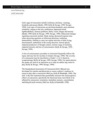 Brain Injury Association of America                                                       8
www.biausa.org
1.800.444.6443



            Early signs of concussion include confusion, dizziness, vomiting,
            headache and nausea (Bodel, 1999; Kelly & Savage, 1999; Savage,
            1998). Late signs of concussion are persistent headache, poor attention,
            irritability, ringing in the ears, restlessness, depressed mood,
            lightheadedness, memory problems, blurry vision, fatigue and anxiety
            (Bodel, 1999; Kelly & Savage, 1999; Savage, 1998). Behavioral changes
            signaling concussion include: blank staring, decreased response time
            when answering questions or following directions, confusion,
            distractibility, inability to carry out regular activities of daily living,
            disorientation, ambulation in the wrong direction, slurred speech,
            impaired production of thought content, extreme range of emotions,
            impaired memory and loss of consciousness (Kelly & Savage, 1999;
            Savage, 1998).

            A loss of consciousness secondary to concussion frequently follows the
            injury and may last for seconds or minutes (Savage, 1998). The severity
            of a concussion may be classified as a Grade 1, 2 or 3, based on
            symptomology (Kelly & Savage, 1999; Savage, 1998). For sports players,
            the grades are used as an indication as to when an athlete may return to
            play (Kelly & Savage, 1999; Savage, 1998).

            The Standardized Assessment of Concussion (SAC) Manual was
            developed for coaches and physicians to assess a player’s readiness to
            return to play after a concussion (McCrea, Kelly & Randolph, 1998). The
            SAC is the first instrument that quantifiably measures the neurocognitive
            effects of concussion, specifically the functional areas most likely to be
            affected by concussion: orientation, immediate memory, concentration
            and delayed recall memory (McCrea, Kelly & Randolph, 1998).
 