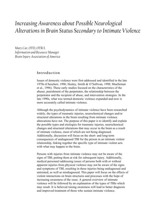 Increasing Awareness about Possible Neurological
Alterations in Brain Status Secondary to Intimate Violence

Mary Car, OTD, OTR/L
Information and Resource Manager
Brain Injury Association of America



                Introduction

                Issues of domestic violence were first addressed and identified in the late
                1970s (Chescheir, 1996; Healey, Smith & O’Sullivan, 1998; Muelleman
                et al., 1996). These early studies focused on the characteristics of the
                abuser, punishment of the perpetrator, the relationship between the
                perpetrator and the recipient of abuse, and intervention strategies. In the
                late 1990s, what was termed domestic violence expanded and now is
                more accurately called intimate violence.

                Although the psychodynamics of intimate violence have been researched
                widely, the types of traumatic injuries, neurochemical changes and/or
                structural alterations in the brain resulting from intimate violence
                altercations have not. The purpose of this paper is to identify and explain
                the possible types and etiologies for traumatic injuries, neurochemical
                changes and structural alterations that may occur in the brain as a result
                of intimate violence, most of which are not being diagnosed.
                Additionally, discussion will focus on the short- and long-term
                consequences of undiagnosed TBI for the person in an intimate violent
                relationship, linking together the specific type of intimate violent acts
                with what may happen to the brain.

                Persons with injuries from intimate violence may not be aware of the
                signs of TBI, putting them at risk for subsequent injury. Additionally,
                medical personnel addressing issues of persons both with or without
                apparent injuries from physical violence may not be aware of the signs
                and symptoms of TBI, resulting in these injuries being undiagnosed and
                untreated, as well as misdiagnosed. This paper will focus on the effects of
                violent interactions on brain structures and processes with the hope of
                increasing awareness of the issue. A general overview of intimate
                violence will be followed by an explanation of the types of TBIs which
                may result. It is believed raising awareness will lead to better diagnosis
                and improved treatment of those who sustain intimate violence.
 