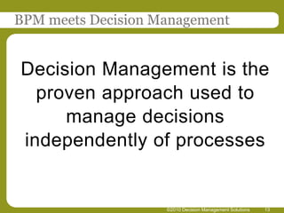 BPM meets Decision Management


Decision Management is the
  proven approach used to
     manage decisions
independently of processes


                    ©2010 Decision Management Solutions   13
 