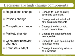 Decisions are high change components
 Regulations change   Change to keep eligibility
                      decisions compliant
 Policies change      Change validation to track
                      new data requirements
 Competitors change   Change the discount to
                      remain competitive
 Markets change       Change the assessment to
                      manage risk
 Consumer behavior    Change to keep selecting the
 changes              right deal terms
 Fraudsters adapt     Change the routing to focus
                      on new fraud
                        ©2011 Decision Management Solutions   15
 
