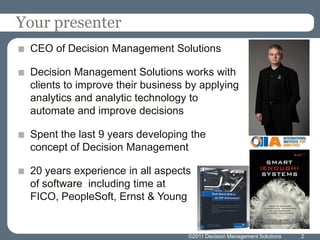 Your presenter
 CEO of Decision Management Solutions

 Decision Management Solutions works with
 clients to improve their business by applying
 analytics and analytic technology to
 automate and improve decisions

 Spent the last 9 years developing the
 concept of Decision Management

 20 years experience in all aspects
 of software including time at
 FICO, PeopleSoft, Ernst & Young


                                   ©2011 Decision Management Solutions   2
 