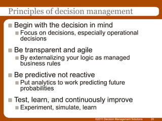 Principles of decision management
 Begin with the decision in mind
   Focus on decisions, especially operational
   decisions
 Be transparent and agile
   By externalizing your logic as managed
   business rules
 Be predictive not reactive
   Put analytics to work predicting future
   probabilities
 Test, learn, and continuously improve
   Experiment, simulate, learn
                              ©2011 Decision Management Solutions   20
 