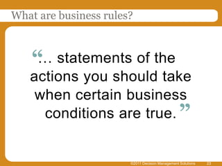 What are business rules?



    “ statements of the
     …
   actions you should take
    when certain business
     conditions are true. ”


                       ©2011 Decision Management Solutions   23
 