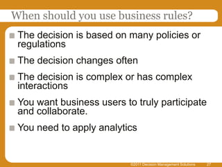 When should you use business rules?
 The decision is based on many policies or
 regulations
 The decision changes often
 The decision is complex or has complex
 interactions
 You want business users to truly participate
 and collaborate.
 You need to apply analytics


                           ©2011 Decision Management Solutions   27
 