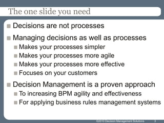 The one slide you need
 Decisions are not processes
 Managing decisions as well as processes
  Makes your processes simpler
  Makes your processes more agile
  Makes your processes more effective
  Focuses on your customers
 Decision Management is a proven approach
  To increasing BPM agility and effectiveness
  For applying business rules management systems

                           ©2010 Decision Management Solutions   3
 