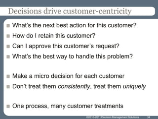 Decisions drive customer-centricity
 What’s the next best action for this customer?
 How do I retain this customer?
 Can I approve this customer’s request?
 What’s the best way to handle this problem?


 Make a micro decision for each customer
 Don’t treat them consistently, treat them uniquely


 One process, many customer treatments
                            ©2010-2011 Decision Management Solutions   34
 