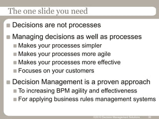 The one slide you need
 Decisions are not processes
 Managing decisions as well as processes
  Makes your processes simpler
  Makes your processes more agile
  Makes your processes more effective
  Focuses on your customers
 Decision Management is a proven approach
  To increasing BPM agility and effectiveness
  For applying business rules management systems

                           ©2010 Decision Management Solutions   36
 