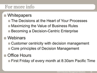 For more info
 Whitepapers
  The Decisions at the Heart of Your Processes
  Maximizing the Value of Business Rules
  Becoming a Decision-Centric Enterprise
 Webinars
  Customer centricity with decision management
  Core principles of Decision Management
 Office Hours
  First Friday of every month at 8:30am Pacific Time

                             ©2010 Decision Management Solutions   38
 