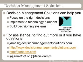 Decision Management Solutions
 Decision Management Solutions can help you
  Focus on the right decisions
  Implement a technology blueprint
  Build decisioning systems

 For assistance, to find out more or if you have
 questions
  james@decisionmanagementsolutions.com
  http://www.decisionmanagementsolutions.com
  http://jtonedm.com
  @jamet123 or @decisionmgt
                            ©2011 Decision Management Solutions   39
 
