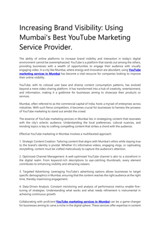 Increasing Brand Visibility: Using
Mumbai's Best YouTube Marketing
Service Provider.
The ability of online platforms to increase brand visibility and interaction in today's digital
environment cannot be overemphasized. YouTube is a platform that stands out among the others,
providing businesses with a wealth of opportunities to engage their audience with visually
engaging video. In a city like Mumbai, where energy and innovation are abundant, using YouTube
marketing services in Mumbai has become a vital resource for companies looking to improve
their online visibility.
YouTube, with its colossal user base and diverse content consumption patterns, has evolved
beyond a mere video-sharing platform. It has transformed into a hub of creativity, entertainment,
and information, making it a goldmine for businesses aiming to showcase their products or
services.
Mumbai, often referred to as the commercial capital of India, hosts a myriad of enterprises across
industries. With such fierce competition, it becomes crucial for businesses to harness the prowess
of YouTube marketing to stand out amidst the crowd.
The essence of YouTube marketing services in Mumbai lies in strategizing content that resonates
with the city's eclectic audience. Understanding the local preferences, cultural nuances, and
trending topics is key to crafting compelling content that strikes a chord with the audience.
Effective YouTube marketing in Mumbai involves a multifaceted approach:
1. Strategic Content Creation: Tailoring content that aligns with Mumbai's ethos while staying true
to the brand's identity is pivotal. Whether it's informative videos, engaging vlogs, or captivating
storytelling, content must be crafted meticulously to capture the audience's attention.
2. Optimized Channel Management: A well-optimized YouTube channel is akin to a storefront in
the digital realm. From keyword-rich descriptions to eye-catching thumbnails, every element
contributes to enhancing visibility and attracting viewers.
3. Targeted Advertising: Leveraging YouTube's advertising options allows businesses to target
specific demographics in Mumbai, ensuring that the content reaches the right audience at the right
time, thereby maximizing engagement.
4. Data-Driven Analysis: Constant monitoring and analysis of performance metrics enable fine-
tuning of strategies. Understanding what works and what needs refinement is instrumental in
achieving continuous growth.
Collaborating with proficient YouTube marketing services in Mumbai can be a game-changer
for businesses aiming to carve a niche in the digital sphere. These services offer expertise in content
 