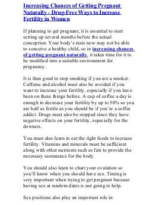 Increasing Chances of Getting Pregnant
Naturally - Drug-Free Ways to Increase
Fertility in Women
If planning to get pregnant, it is essential to start
setting up several months before the actual
conception. Your body’s state now may not be able
to conceive a healthy child, so in increasing chances
of getting pregnant naturally, it takes time for it to
be modified into a suitable environment for
pregnancy.
It is then good to stop smoking if you are a smoker.
Caffeine and alcohol must also be avoided if you
want to increase your fertility, especially if you have
been on these things before. A cup of coffee a day is
enough to decrease your fertility by up to 50% so you
are half as fertile as you should be if you’re a coffee
addict. Drugs must also be stopped since they have
negative effects on your fertility, especially for the
downers.
You must also learn to eat the right foods to increase
fertility. Vitamins and minerals must be sufficient
along with other nutrients such as fats to provide the
necessary sustenance for the body.
You should also learn to chart your ovulation so
you’ll know when you should have sex. Timing is
very important when trying to get pregnant because
having sex at random dates is not going to help.
Sex positions also play an important role in
 