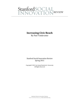  

                                                           
                               
                               
 
                               
                               
     Increasing Civic Reach 
             By Paul Vandeventer
                       
                       
                               




     Stanford Social Innovation Review 
                Spring 2011
 
                             
    Copyright © 2011 by Leland Stanford Jr. University 
                  All Rights Reserved 
                             




             Stanford Social Innovation Review
         Email: info@ssireview.org, www.ssireview.org
 