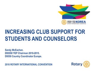 2016 ROTARY INTERNATIONAL CONVENTION
INCREASING CLUB SUPPORT FOR
STUDENTS AND COUNSELORS
Sandy McEachan.
D95550 YEP Chairman 2010-2015.
D9550 Country Coordinator Europe.
 