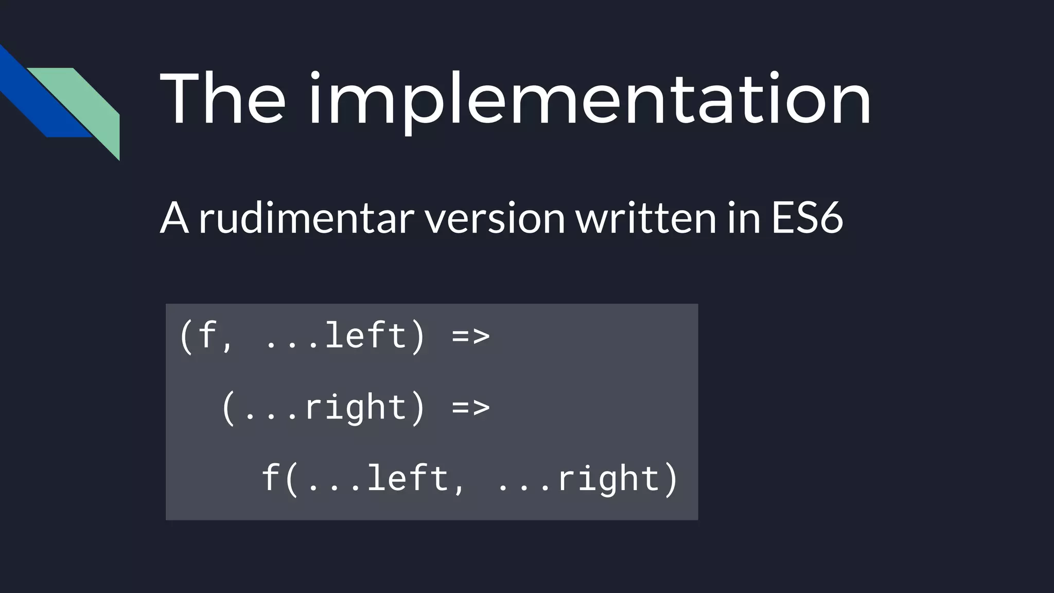 The implementation
A rudimentar version written in ES6
(f, ...left) =>
(...right) =>
f(...left, ...right)