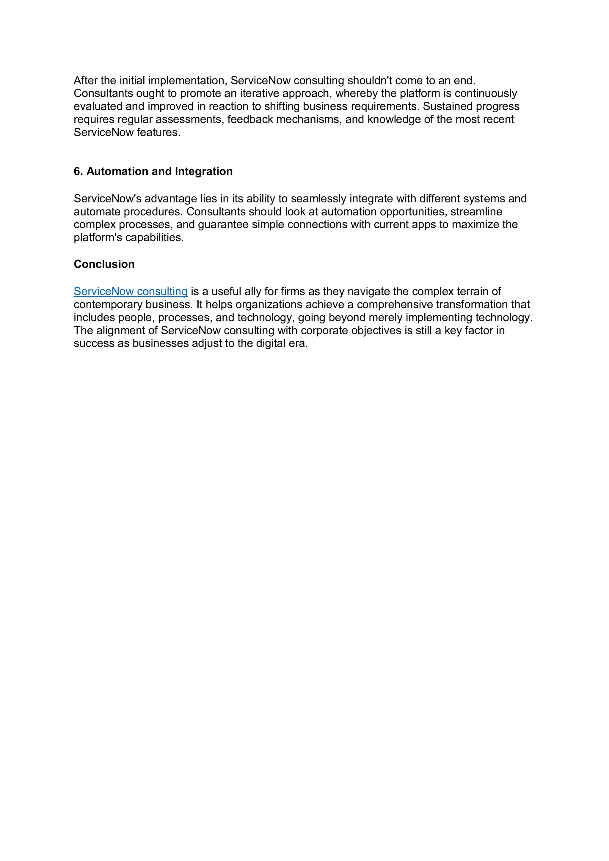 After the initial implementation, ServiceNow consulting shouldn't come to an end.
Consultants ought to promote an iterative approach, whereby the platform is continuously
evaluated and improved in reaction to shifting business requirements. Sustained progress
requires regular assessments, feedback mechanisms, and knowledge of the most recent
ServiceNow features.
6. Automation and Integration
ServiceNow's advantage lies in its ability to seamlessly integrate with different systems and
automate procedures. Consultants should look at automation opportunities, streamline
complex processes, and guarantee simple connections with current apps to maximize the
platform's capabilities.
Conclusion
ServiceNow consulting is a useful ally for firms as they navigate the complex terrain of
contemporary business. It helps organizations achieve a comprehensive transformation that
includes people, processes, and technology, going beyond merely implementing technology.
The alignment of ServiceNow consulting with corporate objectives is still a key factor in
success as businesses adjust to the digital era.
 