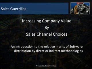 Sales Guerrillas

Increasing Company Value
By
Sales Channel Choices
An introduction to the relative merits of Software
distribution by direct or indirect methodologies

Produced by Sales Guerrillas

1

 