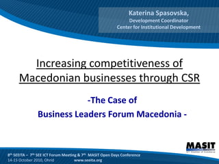 Katerina Spasovska,
                                                               Development Coordinator
                                                          Center for Institutional Development




        Increasing competitiveness of
      Macedonian businesses through CSR
                            -The Case of
                Business Leaders Forum Macedonia -



8th SEEITA – 7th SEE ICT Forum Meeting & 7th MASIT Open Days Conference
14-15 October 2010, Ohrid            www.seeita.org
 
