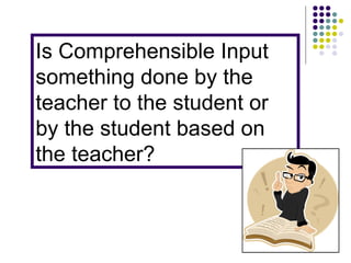 Is Comprehensible Input something done by the teacher to the student or by the student based on the teacher? 