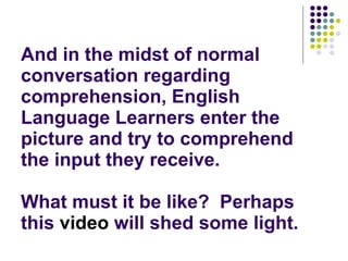 And in the midst of normal conversation regarding comprehension, English Language Learners enter the picture and try to comprehend the input they receive. What must it be like?  Perhaps this  video  will shed some light. 
