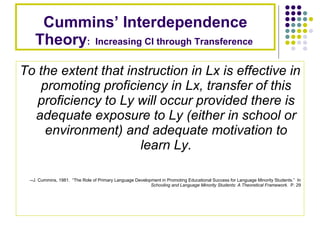 Cummins’ Interdependence Theory :  Increasing CI through Transference  To the extent that instruction in Lx is effective in promoting proficiency in Lx, transfer of this proficiency to Ly will occur provided there is adequate exposure to Ly (either in school or environment) and adequate motivation to learn Ly. --J. Cummins, 1981.  “The Role of Primary Language Development in Promoting Educational Success for Language Minority Students.”  In  Schooling and Language Minority Students: A Theoretical Framework .  P. 29 